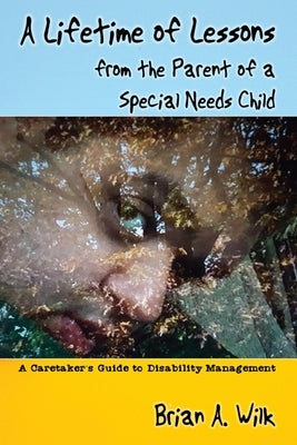 A Lifetime of Lessons from the Parent of a Special Needs Child: A Caretaker's Guide to Disability Management by Wilk, Brian A.