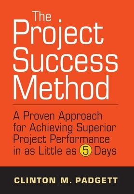 The Project Success Method: A Proven Approach for Achieving Superior Project Performance in as a Little as 5 Days by Padgett, Clint