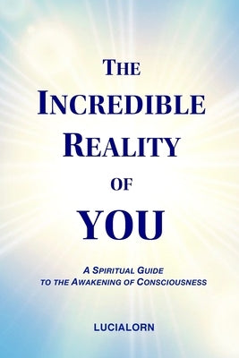 The Incredible Reality of You: A Spiritual Guide to the Awakening of Consciousness by Lucialorn