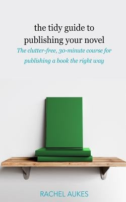 The Tidy Guide to Publishing Your Novel: The clutter-free, 30-minute course for publishing your book the right way by Aukes, Rachel