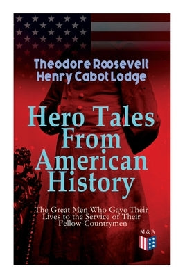 Hero Tales From American History -The Great Men Who Gave Their Lives to the Service of Their Fellow-Countrymen: George Washington, Daniel Boone, Franc by Roosevelt, Theodore