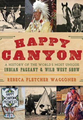 Happy Canyon: A History of the World's Most Unique Indian Pageant & Wild West Show by Waggoner, Rebeca Fletcher