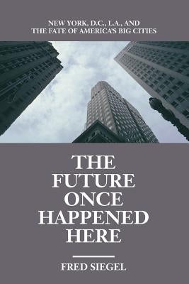 The Future Once Happened Here: New York, D.C., L.A., and the Fate of America's Big Cities by Siegel, Fred