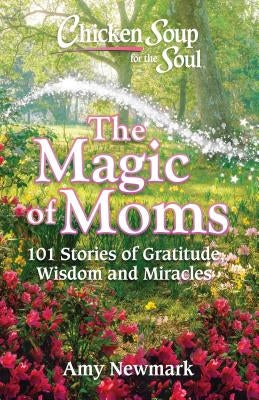 Chicken Soup for the Soul: The Magic of Moms: 101 Stories of Gratitude, Wisdom and Miracles by Newmark, Amy
