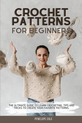 Crochet Patterns for Beginners: The Ultimate Guide to Learn Crocheting. Tips and Tricks to Create Your Favorite Patterns by Cole, Penelope