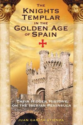 The Knights Templar in the Golden Age of Spain: Their Hidden History on the Iberian Peninsula by Atienza, Juan García