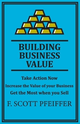 Build Business Value: Take Action Now, Increase the Value of your Business, Get the Most when you Sell by Pfeiffer, Scott