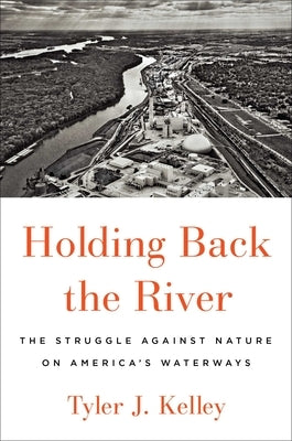 Holding Back the River: The Struggle Against Nature on America's Waterways by Kelley, Tyler J.