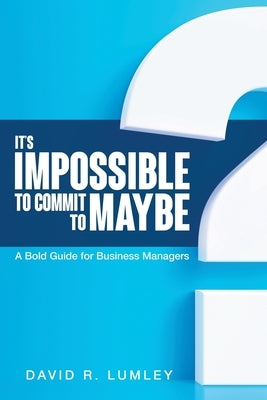 It's Impossible to Commit to Maybe: A Bold Guide for Business Managers by Lumley, David R.