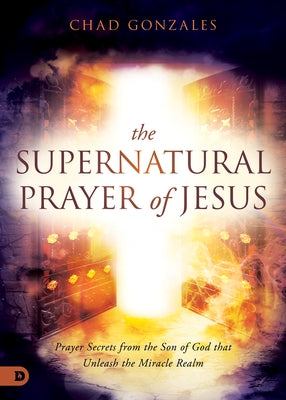 The Supernatural Prayer of Jesus: Prayer Secrets from the Son of God That Unleash the Miracle Realm by Gonzales, Chad