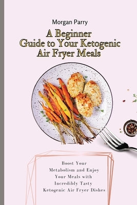 A Beginner Guide to Your Ketogenic Air Fryer Meals: Boost Your Metabolism and Enjoy Your Meals with Incredibly Tasty Ketogenic Air Fryer Dishes by Parry, Morgan