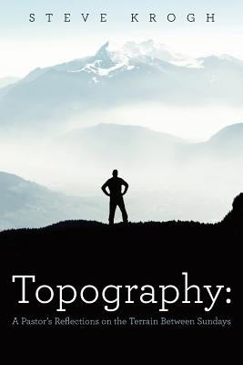 Topography: A Pastor's Reflections on the Terrain Between Sundays by Krogh, Steve