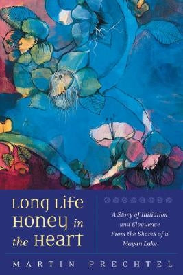Long Life, Honey in the Heart: A Story of Initiation and Eloquence from the Shores of a Mayan Lake by Prechtel, Martín