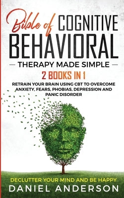 The Bible of Cognitive Behavioral Therapy Made Simple: 2 books in 1: Retrain Your Brain Using CBT to Overcome Anxiety, Fears, Phobias, Depression and by Anderson, Daniel