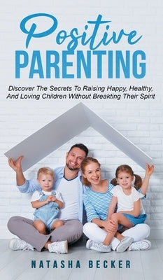 Positive Parenting: Discover The Secrets To Raising Happy, Healthy, And Loving Children Without Breaking Their Spirit by Becker, Natasha