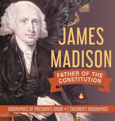 James Madison: Father of the Constitution - Biographies of Presidents Grade 4 - Children's Biographies by Dissected Lives