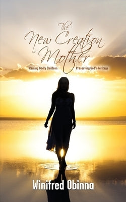 The New Creation Mother: Raising Godly Children; Preserving God's Heritage by Obinna, Winifred
