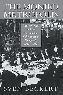 The Monied Metropolis: New York City and the Consolidation of the American Bourgeoisie, 1850 1896 by Beckert, Sven