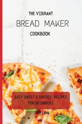 The Vibrant Bread Maker Cookbook: Easy Sweet & Savory Recipes For Beginners by Lamb, Jude