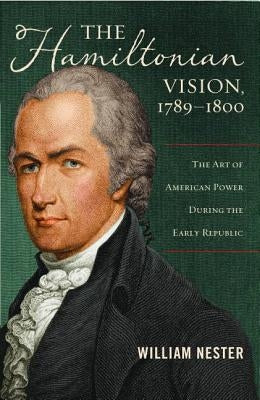 The Hamiltonian Vision, 1789-1800: The Art of American Power During the Early Republic by Nester, William