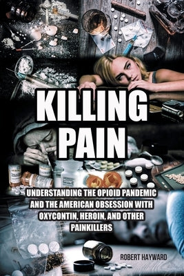Killing Pain: Understanding the Opioid Pandemic and the American Obsession with Oxycontin, Heroin, and Other Painkillers by Hayward, Robert