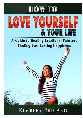 How to Love Yourself & Your Life A Guide to Healing Emotional Pain and Finding Ever Lasting Happiness by Pricard, Kimbery