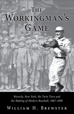 The Workingman's Game: Waverly, New York, the Twin Tiers and the Making of Modern Baseball, 1887-1898 by Brewster, William H.