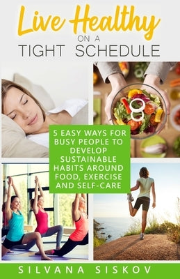 Live Healthy on a Tight Schedule: 5 Easy Ways for Busy People to Develop Sustainable Habits Around Food, Exercise and Self-Care: 5 Easy Ways for Busy by Siskov, Silvana