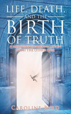 Life, Death, and the Birth of Truth: A Medium's Communication with the Other Side by Byrd, Caroline