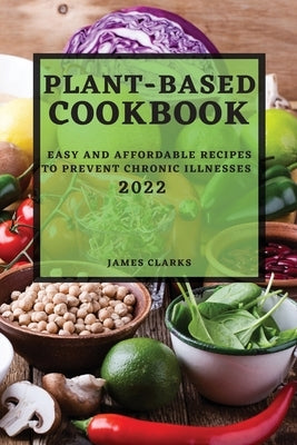 Plant-Based Cookbook 2022: Easy and Affordable Recipes to Prevent Chronic Illnesses by Clarks, James