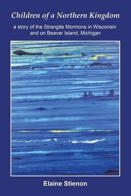 Children of a Northern Kingdom: A Story of the Strangite Mormons in Wisconsin and on Beaver Island, Michigan by Stienon, Elaine