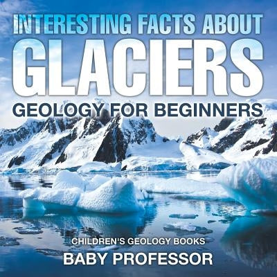 Interesting Facts About Glaciers - Geology for Beginners - Children's Geology Books by Baby Professor