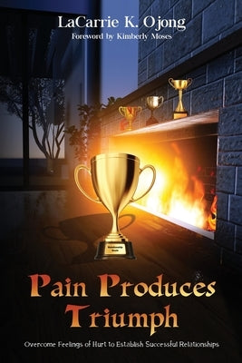 Pain Produces Triumph: Overcome Feelings of Hurt to Establish Successful Relationships by Ojong, Lacarrie K.