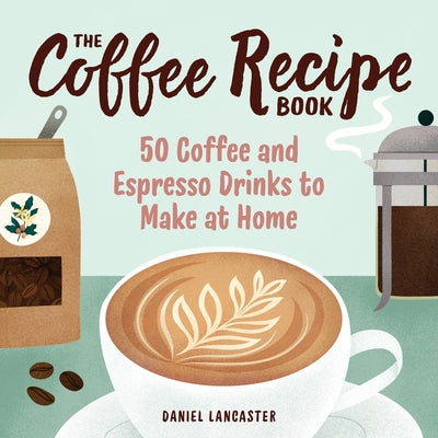 The Coffee Recipe Book: 50 Coffee and Espresso Drinks to Make at Home by Lancaster, Daniel