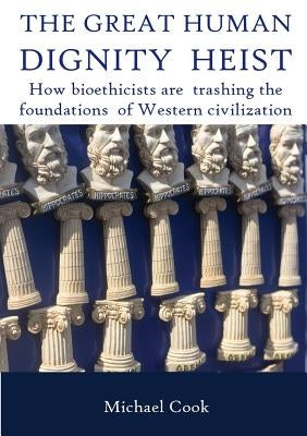 The Great Human Dignity Heist: How Bioethicists Are Trashing the Foundations of Western Civilization by Cook, Michael