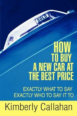How to Buy A New Car at the Best Price: Exactly What to Say Exactly Who to Say it To by Callahan, Kimberly