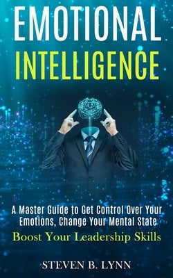 Emotional Intelligence: A Master Guide to Get Control Over Your Emotions, Change Your Mental State (Boost Your Leadership Skills) by B. Lynn, Steven