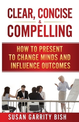 Clear, Concise & Compelling: How to Present to Change Minds and Influence Outcomes by Bish, Susan Garrity