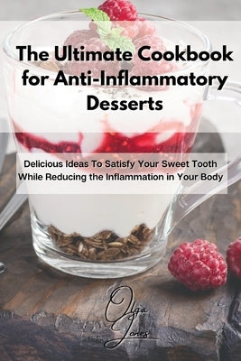 The Ultimate Cookbook for Anti-Inflammatory Desserts: Delicious Ideas To Satisfy Your Sweet Tooth While Reducing the Inflammation in Your Body by Jones, Olga