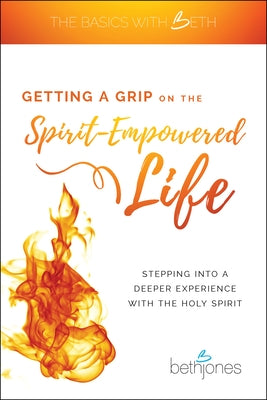 Getting a Grip on the Spirit-Empowered Life: Stepping Into a Deeper Experience with the Holy Spirit by Jones, Beth