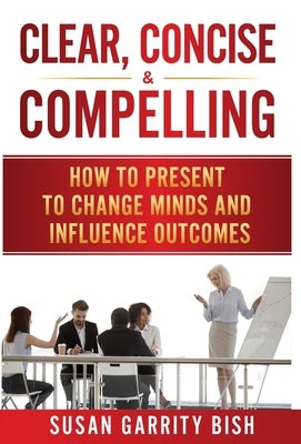 Clear, Concise & Compelling: How to Present to Change Minds and Influence Outcomes by Bish, Susan Garrity