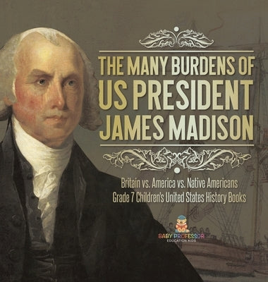 The Many Burdens of US President James Madison Britain vs. America vs. Native Americans Grade 7 Children's United States History Books by Baby Professor