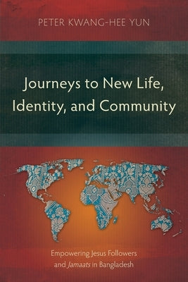 Journeys to New Life, Identity, and Community: Empowering Jesus Followers and Jamaats in Bangladesh by Yun, Peter Kwang-Hee
