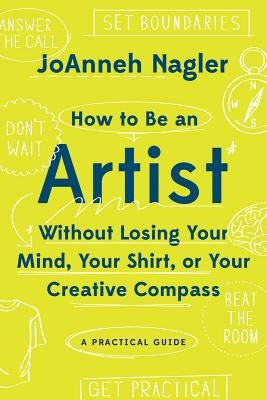 How to Be an Artist Without Losing Your Mind, Your Shirt, or Your Creative Compass: A Practical Guide by Nagler, Joanneh
