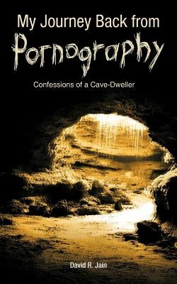 My Journey Back from Pornography: Confessions of a Cave-Dweller by Jain, David R.