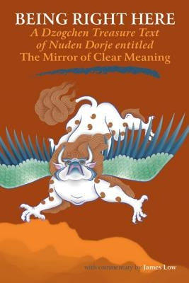 Being Right Here: A Dzogchen Treasure Text of Nuden Dorje Entitled The Mirror of Clear Meaning by Low, James