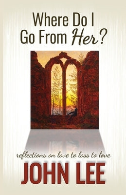 Where Do I Go From Her?: A Journey From Love to Loss to Love by Lee, John
