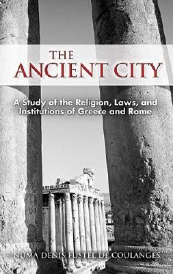 The Ancient City: A Study of the Religion, Laws, and Institutions of Greece and Rome by Fustel De Coulanges, Numa Denis