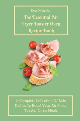 The Essential Air Fryer Toaster Oven Recipe Book: A Complete Collection Of Side Dishes to Boost Your Air Fryer Toaster Oven Meals by Morris, Eva