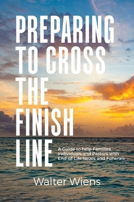 Preparing to Cross the Finish Line: A Guide to Help Families, Individuals and Pastors with End-of-Life Issues and Funerals by Wiens, Walter